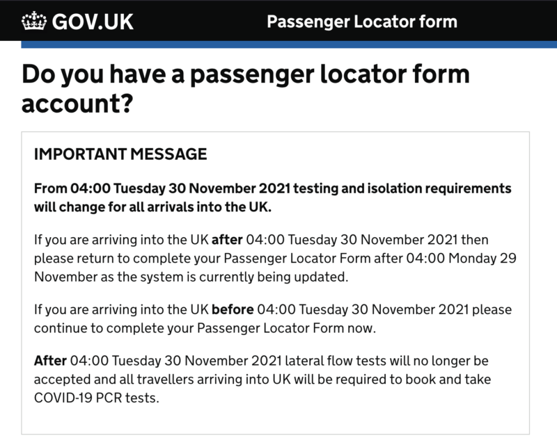 MPORTANT MESSAGE  From 04:00 Tuesday 30 November 2021 testing and isolation requirements will change for all arrivals into the UK.  If you are arriving into the UK after 04:00 Tuesday 30 November 2021 then please return to complete your Passenger Locator Form after 04:00 Monday 29 November as the system is currently being updated.  If you are arriving into the UK before 04:00 Tuesday 30 November 2021 please continue to complete your Passenger Locator Form now.  After 04:00 Tuesday 30 November 2021 lateral flow tests will no longer be accepted and all travellers arriving into UK will be required to book and take COVID-19 PCR tests.