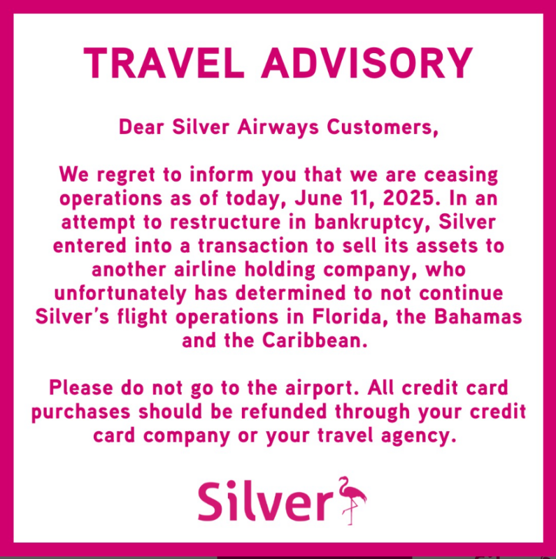 Silver AIrways Notice - TRAVEL ADVISORY Dear Silver Airways Customers, We regret to inform you that we are ceasing operations as of today, June 11, 2025. In an attempt to restructure in bankruptcy, Silver entered into a transaction to sell its assets to another airline holding company, who unfortunately has determined to not continue Silver's flight operations in Florida, the Bahamas and the Caribbean. Please do not go to the airport. All credit card purchases should be refunded through your credit card company or your travel agency. Silver